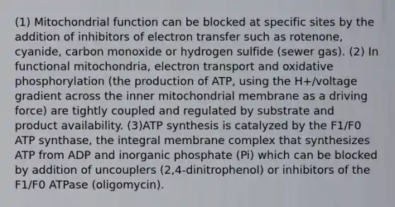 (1) Mitochondrial function can be blocked at specific sites by the addition of inhibitors of electron transfer such as rotenone, cyanide, carbon monoxide or hydrogen sulfide (sewer gas). (2) In functional mitochondria, electron transport and oxidative phosphorylation (the production of ATP, using the H+/voltage gradient across the inner mitochondrial membrane as a driving force) are tightly coupled and regulated by substrate and product availability. (3)ATP synthesis is catalyzed by the F1/F0 ATP synthase, the integral membrane complex that synthesizes ATP from ADP and inorganic phosphate (Pi) which can be blocked by addition of uncouplers (2,4-dinitrophenol) or inhibitors of the F1/F0 ATPase (oligomycin).