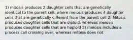 1) mitosis produces 2 daughter cells that are genetically identical to the parent cell, where meiosis produces 4 daughter cells that are genetically different from the parent cell 2) Mitosis produces daughter cells that are diploid, whereas meiosis produces daughter cells that are haploid 3) meiosis includes a process call crossing over, whereas mitosis does not