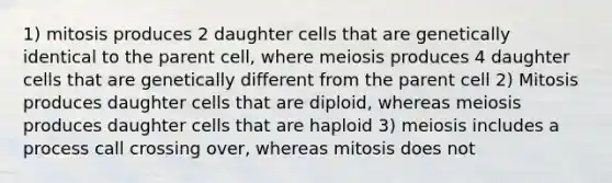 1) mitosis produces 2 daughter cells that are genetically identical to the parent cell, where meiosis produces 4 daughter cells that are genetically different from the parent cell 2) Mitosis produces daughter cells that are diploid, whereas meiosis produces daughter cells that are haploid 3) meiosis includes a process call crossing over, whereas mitosis does not