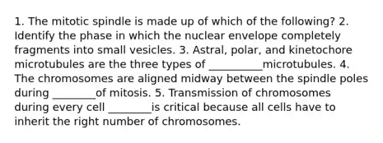 1. The mitotic spindle is made up of which of the following? 2. Identify the phase in which the nuclear envelope completely fragments into small vesicles. 3. Astral, polar, and kinetochore microtubules are the three types of __________microtubules. 4. The chromosomes are aligned midway between the spindle poles during ________of mitosis. 5. Transmission of chromosomes during every cell ________is critical because all cells have to inherit the right number of chromosomes.