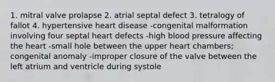 1. mitral valve prolapse 2. atrial septal defect 3. tetralogy of fallot 4. hypertensive heart disease -congenital malformation involving four septal heart defects -high blood pressure affecting the heart -small hole between the upper heart chambers; congenital anomaly -improper closure of the valve between the left atrium and ventricle during systole