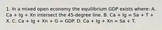 1. In a mixed open economy the equilibrium GDP exists where: A. Ca + Ig + Xn intersect the 45-degree line. B. Ca + Ig = Sa + T + X. C. Ca + Ig + Xn + G = GDP. D. Ca + Ig + Xn = Sa + T.