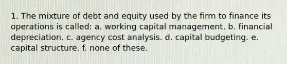 1. The mixture of debt and equity used by the firm to finance its operations is called: a. working capital management. b. financial depreciation. c. agency cost analysis. d. capital budgeting. e. capital structure. f. none of these.