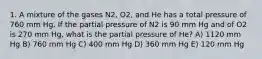 1. A mixture of the gases N2, O2, and He has a total pressure of 760 mm Hg. If the partial pressure of N2 is 90 mm Hg and of O2 is 270 mm Hg, what is the partial pressure of He? A) 1120 mm Hg B) 760 mm Hg C) 400 mm Hg D) 360 mm Hg E) 120 mm Hg