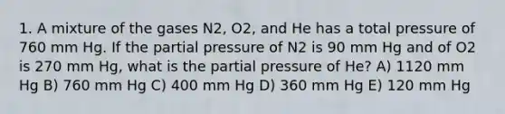 1. A mixture of the gases N2, O2, and He has a total pressure of 760 mm Hg. If the partial pressure of N2 is 90 mm Hg and of O2 is 270 mm Hg, what is the partial pressure of He? A) 1120 mm Hg B) 760 mm Hg C) 400 mm Hg D) 360 mm Hg E) 120 mm Hg