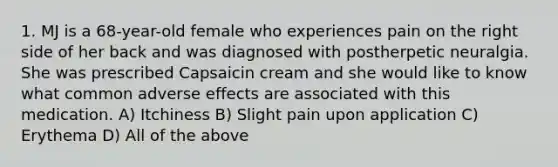 1. MJ is a 68-year-old female who experiences pain on the right side of her back and was diagnosed with postherpetic neuralgia. She was prescribed Capsaicin cream and she would like to know what common adverse effects are associated with this medication. A) Itchiness B) Slight pain upon application C) Erythema D) All of the above