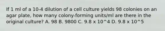 If 1 ml of a 10-4 dilution of a cell culture yields 98 colonies on an agar plate, how many colony-forming units/ml are there in the original culture? A. 98 B. 9800 C. 9.8 x 10^4 D. 9.8 x 10^5