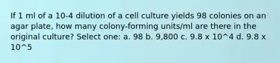 If 1 ml of a 10-4 dilution of a cell culture yields 98 colonies on an agar plate, how many colony-forming units/ml are there in the original culture? Select one: a. 98 b. 9,800 c. 9.8 x 10^4 d. 9.8 x 10^5