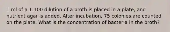 1 ml of a 1:100 dilution of a broth is placed in a plate, and nutrient agar is added. After incubation, 75 colonies are counted on the plate. What is the concentration of bacteria in the broth?