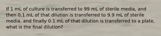 If 1 mL of culture is transferred to 99 mL of sterile media, and then 0.1 mL of that dilution is transferred to 9.9 mL of sterile media, and finally 0.1 mL of that dilution is transferred to a plate, what is the final dilution?