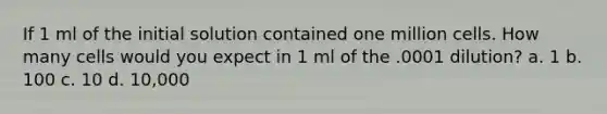 If 1 ml of the initial solution contained one million cells. How many cells would you expect in 1 ml of the .0001 dilution? a. 1 b. 100 c. 10 d. 10,000