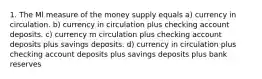 1. The Ml measure of the money supply equals a) currency in circulation. b) currency in circulation plus checking account deposits. c) currency m circulation plus checking account deposits plus savings deposits. d) currency in circulation plus checking account deposits plus savings deposits plus bank reserves