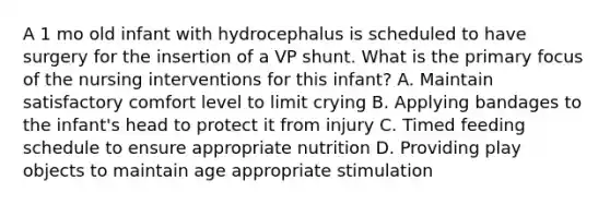 A 1 mo old infant with hydrocephalus is scheduled to have surgery for the insertion of a VP shunt. What is the primary focus of the nursing interventions for this infant? A. Maintain satisfactory comfort level to limit crying B. Applying bandages to the infant's head to protect it from injury C. Timed feeding schedule to ensure appropriate nutrition D. Providing play objects to maintain age appropriate stimulation