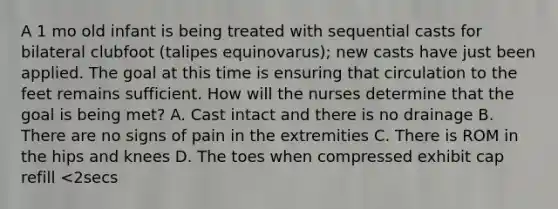 A 1 mo old infant is being treated with sequential casts for bilateral clubfoot (talipes equinovarus); new casts have just been applied. The goal at this time is ensuring that circulation to the feet remains sufficient. How will the nurses determine that the goal is being met? A. Cast intact and there is no drainage B. There are no signs of pain in the extremities C. There is ROM in the hips and knees D. The toes when compressed exhibit cap refill <2secs