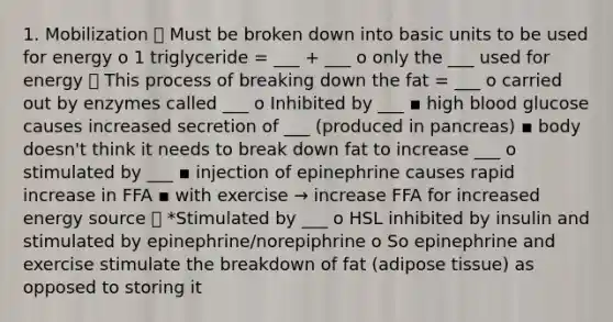 1. Mobilization ⮚ Must be broken down into basic units to be used for energy o 1 triglyceride = ___ + ___ o only the ___ used for energy ⮚ This process of breaking down the fat = ___ o carried out by enzymes called ___ o Inhibited by ___ ▪ high blood glucose causes increased secretion of ___ (produced in pancreas) ▪ body doesn't think it needs to break down fat to increase ___ o stimulated by ___ ▪ injection of epinephrine causes rapid increase in FFA ▪ with exercise → increase FFA for increased energy source ⮚ *Stimulated by ___ o HSL inhibited by insulin and stimulated by epinephrine/norepiphrine o So epinephrine and exercise stimulate the breakdown of fat (adipose tissue) as opposed to storing it