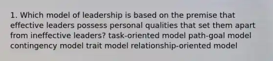 1. Which model of leadership is based on the premise that effective leaders possess personal qualities that set them apart from ineffective leaders? task-oriented model path-goal model contingency model trait model relationship-oriented model