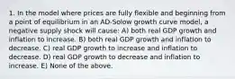 1. In the model where prices are fully flexible and beginning from a point of equilibrium in an AD-Solow growth curve model, a negative supply shock will cause: A) both real GDP growth and inflation to increase. B) both real GDP growth and inflation to decrease. C) real GDP growth to increase and inflation to decrease. D) real GDP growth to decrease and inflation to increase. E) None of the above.