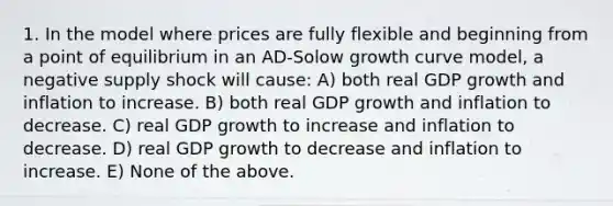 1. In the model where prices are fully flexible and beginning from a point of equilibrium in an AD-Solow growth curve model, a negative supply shock will cause: A) both real GDP growth and inflation to increase. B) both real GDP growth and inflation to decrease. C) real GDP growth to increase and inflation to decrease. D) real GDP growth to decrease and inflation to increase. E) None of the above.