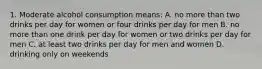 1. Moderate alcohol consumption means: A. no more than two drinks per day for women or four drinks per day for men B. no more than one drink per day for women or two drinks per day for men C. at least two drinks per day for men and women D. drinking only on weekends