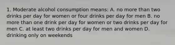 1. Moderate alcohol consumption means: A. no more than two drinks per day for women or four drinks per day for men B. no more than one drink per day for women or two drinks per day for men C. at least two drinks per day for men and women D. drinking only on weekends