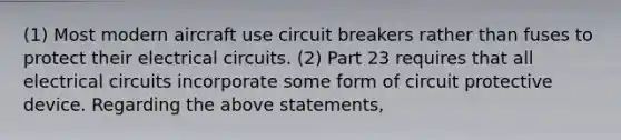 (1) Most modern aircraft use circuit breakers rather than fuses to protect their electrical circuits. (2) Part 23 requires that all electrical circuits incorporate some form of circuit protective device. Regarding the above statements,