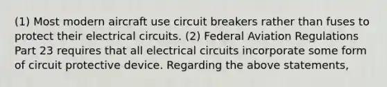 (1) Most modern aircraft use circuit breakers rather than fuses to protect their electrical circuits. (2) Federal Aviation Regulations Part 23 requires that all electrical circuits incorporate some form of circuit protective device. Regarding the above statements,