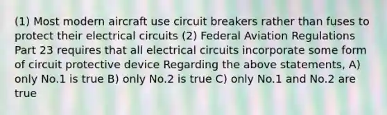 (1) Most modern aircraft use circuit breakers rather than fuses to protect their electrical circuits (2) Federal Aviation Regulations Part 23 requires that all electrical circuits incorporate some form of circuit protective device Regarding the above statements, A) only No.1 is true B) only No.2 is true C) only No.1 and No.2 are true