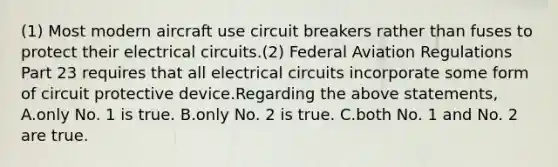 (1) Most modern aircraft use circuit breakers rather than fuses to protect their electrical circuits.(2) Federal Aviation Regulations Part 23 requires that all electrical circuits incorporate some form of circuit protective device.Regarding the above statements, A.only No. 1 is true. B.only No. 2 is true. C.both No. 1 and No. 2 are true.