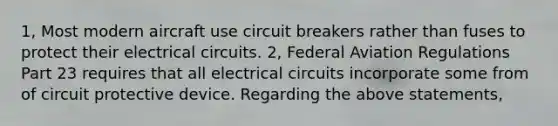 1, Most modern aircraft use circuit breakers rather than fuses to protect their electrical circuits. 2, Federal Aviation Regulations Part 23 requires that all electrical circuits incorporate some from of circuit protective device. Regarding the above statements,