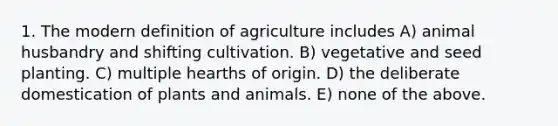 1. The modern definition of agriculture includes A) animal husbandry and shifting cultivation. B) vegetative and seed planting. C) multiple hearths of origin. D) the deliberate domestication of plants and animals. E) none of the above.