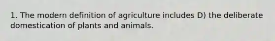 1. The modern definition of agriculture includes D) the deliberate domestication of plants and animals.