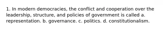 1. In modern democracies, the conflict and cooperation over the leadership, structure, and policies of government is called a. representation. b. governance. c. politics. d. constitutionalism.