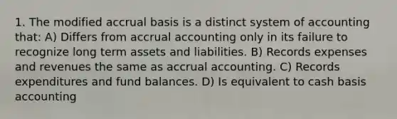 1. The modified accrual basis is a distinct system of accounting that: A) Differs from accrual accounting only in its failure to recognize long term assets and liabilities. B) Records expenses and revenues the same as accrual accounting. C) Records expenditures and fund balances. D) Is equivalent to cash basis accounting