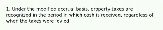 1. Under the modified accrual basis, property taxes are recognized in the period in which cash is received, regardless of when the taxes were levied.