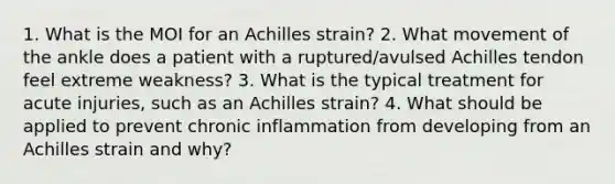 1. What is the MOI for an Achilles strain? 2. What movement of the ankle does a patient with a ruptured/avulsed Achilles tendon feel extreme weakness? 3. What is the typical treatment for acute injuries, such as an Achilles strain? 4. What should be applied to prevent chronic inflammation from developing from an Achilles strain and why?