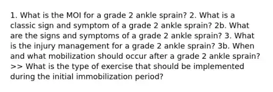 1. What is the MOI for a grade 2 ankle sprain? 2. What is a classic sign and symptom of a grade 2 ankle sprain? 2b. What are the signs and symptoms of a grade 2 ankle sprain? 3. What is the injury management for a grade 2 ankle sprain? 3b. When and what mobilization should occur after a grade 2 ankle sprain? >> What is the type of exercise that should be implemented during the initial immobilization period?