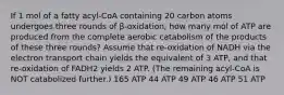 If 1 mol of a fatty acyl-CoA containing 20 carbon atoms undergoes three rounds of β-oxidation, how many mol of ATP are produced from the complete aerobic catabolism of the products of these three rounds? Assume that re-oxidation of NADH via the electron transport chain yields the equivalent of 3 ATP, and that re-oxidation of FADH2 yields 2 ATP. (The remaining acyl-CoA is NOT catabolized further.) 165 ATP 44 ATP 49 ATP 46 ATP 51 ATP