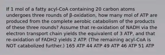 If 1 mol of a fatty acyl-CoA containing 20 carbon atoms undergoes three rounds of β-oxidation, how many mol of ATP are produced from the complete aerobic catabolism of the products of these three rounds? Assume that re-oxidation of NADH via <a href='https://www.questionai.com/knowledge/k57oGBr0HP-the-electron-transport-chain' class='anchor-knowledge'>the electron transport chain</a> yields the equivalent of 3 ATP, and that re-oxidation of FADH2 yields 2 ATP. (The remaining acyl-CoA is NOT catabolized further.) 165 ATP 44 ATP 49 ATP 46 ATP 51 ATP