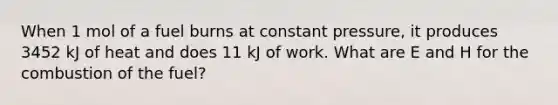 When 1 mol of a fuel burns at constant pressure, it produces 3452 kJ of heat and does 11 kJ of work. What are E and H for the combustion of the fuel?