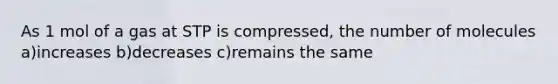 As 1 mol of a gas at STP is compressed, the number of molecules a)increases b)decreases c)remains the same