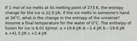 If 1 mol of ice melts at its melting point of 273 K, the entropy change for the ice is 22.0 J/K. If the ice melts in someone's hand at 34°C, what is the change in the entropy of the universe? Assume a final temperature for the water of 0°C. The enthalpy of fusion for ice is 6.01 kJ/mol. a.+19.6 J/K d.−2.4 J/K b.−19.6 J/K e.+41.5 J/K c.+2.4 J/K