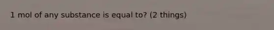 1 mol of any substance is equal to? (2 things)