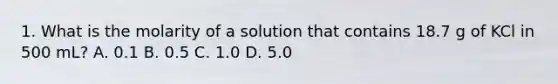 1. What is the molarity of a solution that contains 18.7 g of KCl in 500 mL? A. 0.1 B. 0.5 C. 1.0 D. 5.0