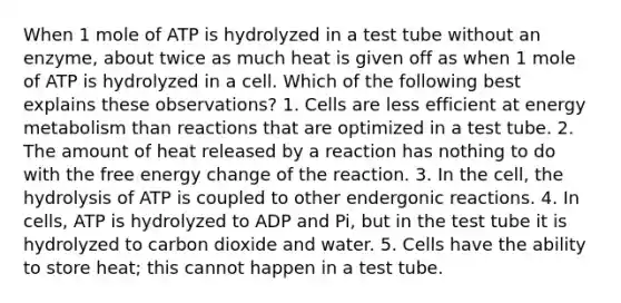 When 1 mole of ATP is hydrolyzed in a test tube without an enzyme, about twice as much heat is given off as when 1 mole of ATP is hydrolyzed in a cell. Which of the following best explains these observations? 1. Cells are less efficient at energy metabolism than reactions that are optimized in a test tube. 2. The amount of heat released by a reaction has nothing to do with the free energy change of the reaction. 3. In the cell, the hydrolysis of ATP is coupled to other endergonic reactions. 4. In cells, ATP is hydrolyzed to ADP and Pi, but in the test tube it is hydrolyzed to carbon dioxide and water. 5. Cells have the ability to store heat; this cannot happen in a test tube.