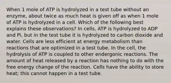 When 1 mole of ATP is hydrolyzed in a test tube without an enzyme, about twice as much heat is given off as when 1 mole of ATP is hydrolyzed in a cell. Which of the following best explains these observations? In cells, ATP is hydrolyzed to ADP and Pi, but in the test tube it is hydrolyzed to carbon dioxide and water. Cells are less efficient at energy metabolism than reactions that are optimized in a test tube. In the cell, the hydrolysis of ATP is coupled to other endergonic reactions. The amount of heat released by a reaction has nothing to do with the free energy change of the reaction. Cells have the ability to store heat; this cannot happen in a test tube.