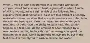 When 1 mole of ATP is hydrolyzed in a test tube without an enzyme, about twice as much heat is given off as when 1 mole of ATP is hydrolyzed in a cell. Which of the following best explains these observations? a) Cells are less efficient at energy metabolism than reactions that are optimized in a test tube. b) In the cell, the hydrolysis of ATP is coupled to other endergonic reactions. c) Cells have the ability to store heat; this cannot happen in a test tube. d) The amount of heat released by a reaction has nothing to do with the free energy change of the reaction. e) In cells, ATP is hydrolyzed to ADP and Pi, but in the test tube it is hydrolyzed to carbon dioxide and water.