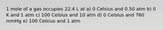 1 mole of a gas occupies 22.4 L at a) 0 Celsius and 0.50 atm b) 0 K and 1 atm c) 100 Celsius and 10 atm d) 0 Celsius and 760 mmHg e) 100 Celsius and 1 atm