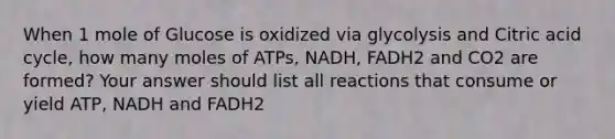 When 1 mole of Glucose is oxidized via glycolysis and Citric acid cycle, how many moles of ATPs, NADH, FADH2 and CO2 are formed? Your answer should list all reactions that consume or yield ATP, NADH and FADH2