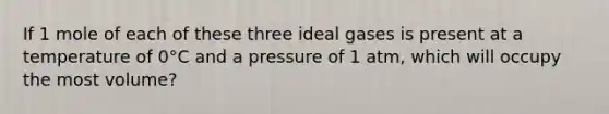 If 1 mole of each of these three ideal gases is present at a temperature of 0°C and a pressure of 1 atm, which will occupy the most volume?