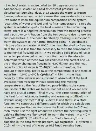 - 1 mole of water is supercooled to -10 degrees celsius, then adiabatically isolated and held at constant pressure - a disturbance (bumping, dust, etc.) causes the water to freeze - freezing releases heat, which causes the temperature to increase - we want to know the equilibrium composition of the system (quantities of water and ice) and its final temperature - since the system is adiabatic, q=0 - the heat consists of two offsetting terms: there is a negative contribution from the freezing process and a positive contribution from the temperature rise - there are two possibilities: 1. the heat liberated by freezing is sufficient to warm the system to the normal freezing point --> we obtain a mixture of ice and water at 0*C 2. the heat liberated by freezing all of the ice is <a href='https://www.questionai.com/knowledge/k7BtlYpAMX-less-than' class='anchor-knowledge'>less than</a> the necessary to raise the temperature to the normal freezing point --> we obtain a solid piece of ice at some temperature below zero - our first task is therefore to determine which of these two possibilities is the correct one --> the enthalpy change on freezing is -6.007kJ/mol and the heat capacity of liquid water is 75.40J/K*mol --> therefore, the amount of heat required to raise the temperature of one mole of water from -10*C to 0*C is Cp*deltaT = 754J --> the heat capacity of the water is not sufficient to absorb all of the heat available from freezing without exceeding the melting temperature, so the first of the two possibilities is the correct one: some of the water will freeze, but not all of it --> we now have one crucial datum: Tfinal = 0*C - the direct computation of the heat for simultaneous freezing and warming is difficult --> instead, using the fact that qp = delta H and that H is a state function, we construct a different path for which the calculation is easy: imagine that we first warm the liquid water to 0*C and then freeze just the right amount to liberate the heat required to balance the heat we "borrowed" to warm the water: --> q = 0 = ntotal*Cp,m(H2O, l)*delta T + nfrozen*delta freezing*Hm - plugging in the data for this problem, we calculate: --> nfrozen = 0.13mol --> the rest of the water (0.87mol) remains liquid